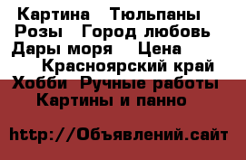 Картина “ Тюльпаны“,“ Розы“,“Город любовь“,“Дары моря“ › Цена ­ 5 000 - Красноярский край Хобби. Ручные работы » Картины и панно   